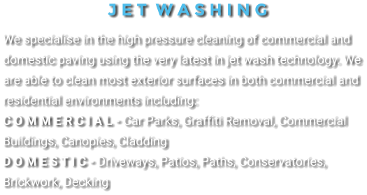 J E T  W A S H I N G We specialise in the high pressure cleaning of commercial and domestic paving using the very latest in jet wash technology. We are able to clean most exterior surfaces in both commercial and residential environments including: C o m m e r c i a l - Car Parks, Graffiti Removal, Commercial Buildings, Canopies, Cladding D o m e s t i c - Driveways, Patios, Paths, Conservatories, Brickwork, Decking