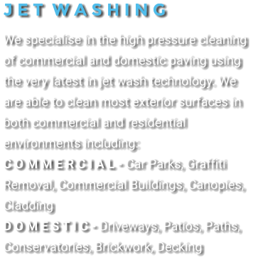 J E T  W A S H I N G We specialise in the high pressure cleaning of commercial and domestic paving using the very latest in jet wash technology. We are able to clean most exterior surfaces in both commercial and residential environments including: C o m m e r c i a l - Car Parks, Graffiti Removal, Commercial Buildings, Canopies, Cladding D o m e s t i c - Driveways, Patios, Paths, Conservatories, Brickwork, Decking